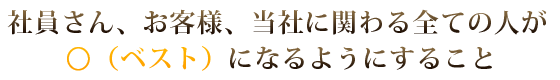 社員さん、お客様、当社に関わる全ての人が○(ベスト)になるようにすること